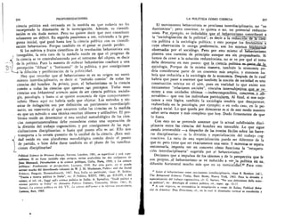 256
	 PROFUNDIZACIONES
ciencia politica esta retrasada en la medida en que todavia no ha
incorporado la dimension de la investigaciOn. Ademas, su cientifi-
zaciOn es sin duda menor. Pero no quiere decir que esto constituya
solamente un deficit. En seguida pasaremos a ver, volyiendo a la pre-
gunta inicial, que gan6 hasta hoy la ciencia politica con su cientifi-
zaciOn behaviorista. Porque tambien en el ganar se puede perder.
Si los meritos y frutos cientificos de la revoluciOn behaviorista son
innegables, la otra cara de la medalla reside en que el progreso de
la ciencia se ye contrabalanceado por el retroceso del objeto, es decir
de la politica. Pues la manera de enfocar behaviorista conduce a una
percepciOn "difusa" y "horizontal" de la politica, y por consiguiente
la diluciOn y periferizaciOn de la politicidad.
Hay que recordar que el behaviorismo es en su origen un movi-
miento interdisciplinario, es decir el "metodo comOn" de todas las
ciencias del hombre. In prim is, pues, el behaviorismo es la ciencia
comim a todas las ciencias que aportan . svs preceptos. Todas estas
ciencias son behavioral sciences antes de ser ciencia politica, sociolo-
gia, psicologia, y hasta si se quiere economia de tipo comportamen-
talista. Hasta aqui no habria nada que objetar. Los metodos y tec-
nicas de indagaci6n son por definiciOn un patrimonio interdiscipli-
nario, un reservorio al que recurren todas las ciencias en la medida
en que un metodo o una tecnica resultan iclOneos y utilizables. El pro-
blema reside en determinar si esta unidad metodolOgica de las cien-
cias comportamentalistas debe entenderse como una superaciOn de
la divisiOn del trabajo cognoscitivo, y por consiguiente de las espe-
cializaciones disciplinarias; o hasta que punto ello es asi. Ello nos
transporta a la vexata quaestio de la unidad de la ciencia. Esta uni-
i
dad reside en una plataforma metodolOgica comOn desde el punto
de partida, o bien debe darse tambien en el piano de las ramifica-
ciones disciplinarias?
Political Science in Western Europe, Stevens, Londres, 1961, es superficial y est6. supe-
radisima. Si no fuese tambien algo antigua, serian preferibles los dos volUmenes de
Jean Meynaud, Introduction a la science politique, Cohn, Paris, 1959, y La science
politique: Fondaments et perspectives, Lausana, 1960. Por otra parte, no sc puede
extraer mucho del desordenado volumen de W. J. M. Mackenzie, Politics and the Social
Sciences, Penguin, Harmondsworth, 1967. Para Italia en particular, %ease: N. Bobbio,
"Teoria e ricerca politica in Italia", en: II Politico, XXVI, 1961, pp. 215-233, y del
mismo, el vol. cit., Saggi sulli scienza politica in Italia; A. Spreafico, "Studi politici e
scienza politica in Italia" en Annuario Politico Italiano, Comunita, Milan, 1964; G.
Sartori, La scienza politica en AA. VV., Le scienze dell'uomo e la rifornza universitaria,
Laterza, Bari, 1969.
LA POLITICA COMO CIENCIA	 257
saber seria mayor y mas completo que hoy. Dudo firmemente de que
lo fuera.
cologia social. Lo que queda por demostrar es si de este modo nuestro
servables— que son los individuos particulates. Al final, Si nos suje-
reabsorbida en la psicologia, por ejemplo; o en todo caso, en la psi-
dria considerarse parte de un contexto Inas amplio, y entonces ha-.
tamos a esta lOgica, tambien la sociologia tendrfa que desaparecer,
debe detenerse en este punto: que . la_ ciencia,..pol.
construcciOn teOrica en el aire, pues en realidad lo que existe son
miten_ a esas unidades Oltimas —indescomponibles, concretas„y_ob-.
habria que pasar a sostener que tambien la noci6n de sociedad es una
Onicamente ''relaciones sociales", vinculos intersubjetlYwage se re-_
sociologfa. Porque de la misma manera, tambien la
bria que reducirla a la sociologia de la economia. Despues de lo cual
observados por el sociOlogo. Pero por esto mismo el hehaviorismo
hemos de creer a la soluciOn reduccionista, no se ye por que el tema
cuya observaciOn le otorga preferencia, son los mismoslenOmeaig-
plantea una cuestiOn de priricipio aunque sea sin proponerselo. Si
cia politica a la sociologia politica; y esto porque los fenOrrierios—a:
duccionista"; pero contiene, lo quiera o no, un potencial reduccio-
nista. Por_eiemplo, es includable que el_ behaviorism° contribuy6 a
la "sociologizaciOn de la politica", es decir a la reducci r--6T-a—T—"--.__e a cien-
El movimiento behaviorista se proclama interdisciplinario, no "re-
epaL
economia po-
Con esto no se pretende sostener que la actual subdivisiOn disci-
plinaria entre las ciencias del hombre sea intocable. Lo que sigue
siendo irreversible —a despecho de las ironias faciles sobre las barre-
ras disciplinarias— es la division y especializaciOn del trabajo cog-
noscitivo. La ratio de esta especializaciOn puede ser diferente de la
que es; pero tiene que ser exactamente una ratio. Y mientras se espera
encontrarla, importa ver en concreto c6mo funciona la "recupera-
ci6n interdisciplinaria" sugerida por el behaviorismo.37
Deciamos que a impulsos de los canones y de la perspectiva que le
son propias, .el behaviorism° se ye inducido a ver . la politica en SU__
difusiOn horizontal mucho mis que en su verticalidad. 33 Para corn-
" Sobre el behaviorismo como movirniento interdisciplinario, vease B. Berelson (ed.),
The Behavioral Sciences Today, Basic Books, Nueva York, 1963. Para la divisitin y
especializaciOn del trabajo cognoscitivo, cfr. G. Sartori, "Per una definizione della scien-
za politica", en: Antologia di scienza politica, cit., espec. pp. 12-17.
8.3 A este respecto, es sintomatica la recopilacien a cargo de Eulau, Political Beha-
vior in America: New Directions, cit., en la cual la dimension vertical es transferida y
 