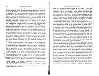 258	 PROFUNDIZACIONES
probarlo, basta comparar la behaviorizaciOn con la juridizaciOn de
la politica, esto es, con la escuela institucional-legalista que fue en su
origen la Sto,atslehre, la doctrina del Estado. Como reacciOn ante
el "legalismo" los behavioristas tenian raz6n, asi como tenian razOn
cuando decian que la politica no es coextensiva con el ambito del
Estado, y mucho menos encasillable en el. Pero su polemica va mas
lejos. Puesto que las estructuras forrnales (juridicas) no son las es-
tructuras reales, Nue son y cOmo se identifican las estructuras que
interesan al politOlogo? Almond, y con el la mayoria de los behavio-
ristas, definen la "estructura" de este modo: "actividades observables
que componen el sistema politico"; actividades que son estruetifras'
en cuanto "se comprueban con una cierta regularidad"." La preocu-
paciOn comportamentalista se ye muy claramente. Pero de este modo,
las estructuras politicas quedan vaporizadas. En definitiva, las estruc-
turas se yen reducidas a "funciones", lo que da bien la idea de las
estructuras sociales, pero no de las estrucurras politicas determinadas
por el ordenamiento juridico-constitucional. El enfoque que se adecua
al modo como se estructura la vida social —la esfera de los sponte
acta— no se adecua en cambio al modo como se estructura delibera-
damente un sistema politico. Por lo tanto, la ciencia politica beha-
yiorista termina por girar en torno a algo que no apresa atinca; pues
solo puede apresar la periferia, pero deja escapar el epicentro de la
-politica.
—Pig es entonces el sector, el ancho sector, de los fenOmenos poli-
ticos, que desaparece de la visual del behaviorista ortodoxo? Es todo
lo que acontece en la denominada "caja negra"; negra, precisamente,
para quienes quedan fuera de ella y la miran desde el exterior. Lo.
que el behaviorista ye poco y mal es todo el trayecto que va desde
los inputs, lo que esta dentro del sistema politico, hasta los outputs,
lo que sale fuera de el. Desde la perspectiva behaviorista, este tra-
Ld
yecto se resuelve en un proceso de "transformaciOn" de los inputs
en outputs. Pero lo que se les escapa es cOmo el sistema politico pue-
e consistir tambien, y tal vez sobre todo, en un sistema de produc-
idn de decisiones politicas. Por supuesto, estas observaciones valen
para la ciencia "normal". Autores como David Easton y Karl Deutsch
reducida a "grupos"; lo que reproduce la sistematizaci6n del mismo Eulau en su vol.
cit., The Behavioral Persuasion in Politics.
f) G. Almond y B. Powell, Comparative Politics: A Developmental Approach, Little
Brown, Boston, 1966. Para una critica a la insuficiencia del analisis estructural-fun-
clonal de Almond, cease infra § IX.8.
LA POLITICA COMO CIENCIA	 259
lanzan la acusaciOn de haber ocultado la "caja negra". Por el con-
trario, lo que sabemos de la mecanica del sistema politico, lo obtu-
vimos sobre todo de ellos. Easton, y con el muchos otros, saben muy
bien cuintas decisiones, con frecuencia determinantes, son within-
puts, estan dentro "del dentro", es decir son generadas por las inte-
racciones entre los actores que se encuentran en el vertice del sistenia
politico. Sin embargo, la idea mas recibida y apreciada por la ciencia
normal es que el sistema politico consiste en un sistema de transfor-
maciOn de inputs, no de autOnoma producciOn de decisiones.
Entendamonos, no es que la "crisis de identificabilidad" de la po-
litica sea totalmente imputable al behaviorismo. Ya hemos seiialado
que la diluciOn horizontal de la politica refleja su masificaciOn, y
mas todavia su democratizaciOn." Queda por recordar que la idea
de politica se vuelve difusa y evanescente tambien en fund& de su
"globalizaciOn", como consecuencia de la extensiOn global que ca-
racteriza a la nueva politica comparada. En el Tercer Mundo y en
los denominados paises en vias de desarrollo, encontramos socieda-
des que, comparadas con las nuestras, resultan sociedades "sin Esta-
do", vale decir, con una estructura politica informe, o en todo caso
difusa y no especializada. De aqui proviene una diluciOn de la poli-
tica, que refleja la tentativa de dar una definiciOn minima de ella,
que pueda valer para cualquier conglomerado humano (incluyendo
al denominado sistema politico de los esquimales).
Pero Si la crisis de identidad de la politica es el producto de toda
una serie de circunstancias concomitantes, quizas el factor particular
de mayor peso sigue siendo el tipo de cientificidad del behaviorism°,
que lleva a una ciencia guiada por la retroalimentaciOn de los datos.
Necesitamos datos; si estan cuantificados, mejor; y si consisten en I
grandes n6meros, todavia mejor. Ahora bien, el grueso de los datos
de esta naturaleza, está constituido por datos socioeconOmicos toma-
dos de las estadisticas. De aqui se deriva la difusi6n horizontal y peri-
ferica de la politica, que nos Ileva a ver de clOnde nace, en perjuicio
del clOnde cristaliza. Pero hay Inas. La cuestiOn reside en que si los
datos a los que atendemos son datos econOmico-sociales, de ellos de-
bemos extraer la explicaciOn. Este tipo de informaciOn precondicio-
na la interpretaciOn; de datos econOmico-sociales es forzoso extraer
explicaciones de tipo econ6mico-social. No se deduce de ello que los
politOlogos behayioristas esten obligados a explicar la politica me-
" Vease supra § VII.4.
 