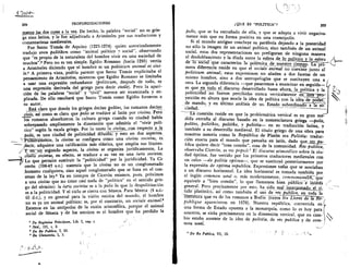 e QUE ES "POLITICA" ? 205
(
204
	 PROFUNDIZACIONES
menu. las_dos_cosas a la_vez. De hecho, la palabra "social" no es grie-
ga sino latina, y le-fue idjudicada a AristOteles por sus traductores y
comentaristas medievales.
Fue Santo Tomas de Aquino (1225-1274) quien autorizadamente
tradujo zoon politikon como "animal politico v social", observando
que "es propio de la naturaleza del hombre vivir en una sociedad de
muchos".5 Pero no es tan simple. Egidio Romano (hacia 1285) vertia
a Arist6teles diciendo que el hombre es un politicum animal et civi-
le.° A primera vista, podria parecer que Santo Tomas explicitaba el
pensamiento de AristOteles, mientras que Egidio Romano se limitaba
a usar una expresiOn redundante (politicum, despues de todo, es
una expresiOn derivada del griego para decir civile). P ero la apari-
don de las palabras "social" y "civil" merece ser examinada y ex-
plicada. De ello resultari que Santo Tomas como Egidio forzaron a
su autor.
Esta. claro que donde los griegos decian polites, los romanos decian
civis, asi como es claro que polls se tradUce al latin por civitas. Pero
los romanos absorbieron la cultura griega cuando su ciudad habia
sobrepasado ampliamente la dimension que admitia el "vivir poli-
tico" segtin la escala griega. Por lo tanto la civitas„con respecto a la
polis, es una ciudad de politicidad	 sto en dos aspectos.
la civitas se configura como una civitas societas, es
adquiere una calificaci6n mas elastica, que amplia sus limites.
Y--en-nn-seknndo aspecto, la civitas se organiza juridicamente, La
civiTlis societas, en efecto, se traduce a su vez en una iuris societas.
Lo que permite sustituir la "politicidad" por la juridicidad. Ya Ci-
cer6n (104-43 a.c.) sostenia que la civitas no es un conglomerado
,humano cualquiera, sino aquel conglomerado que se basa en el con-
senso de la ley.5 Ya en tiempos de CicerOn estamos, pues, prOximos
a una civitas que no tiene casi nada de "politico" en el sentido grie-
go del termino: la iuris societas es a la polis lo que la despolitizaciOn
es a la politicidad. Y el ciclo se cierra con Seneca. Para Seneca (4 a.c.-
65 d.c.), y en general para la vision estoica del mundo, el hombre
no es ya un animal politico; es, por el contrario, un sociale animal.°
Estamos en las antipodas de la visiOn aristotelica, porque el animal
social de Seneca y de los estoicos es el hombre que ha perdido la
• De Regimine Principum, Lib. I, cap. 1.
• Ibid., III, I, 2.
• De Re Publica, I, 25.
• De Clementia, I, 3.
polis, que se ha extrafiado de ella, y que se adapta a vivir negativa-
mente mas que en forma positiva en una cosm6polis.
Si el mundo antiguo concluye su parabola dejando a la posteridad
no solo la imagen de un animal politico, sino tambien de un animal
social, estas dos representaciones no prefiguran de ninguna manera
el desdoblamiento y la diada entre la esfera de ,lo pol(tiaLla esfera
de To sociar que caracteriza la polemica de nuestro tiemp.o. i7"-a
rnera diferencia reside en que el sociale animal no coexiste junto al
politicum animal; estas expresiones no aluden a dos facetas de un
mismo hombre, sino a dos antropologias que se sustituyen una a
otra. La segunda diferencia —que pasaremos a examinar en seguida— t(
es que en todo el discurso desarrollaclo hasta ahora,_la olitica y la
politicidad no fueron percibidas nunca verticalmente en un
yecciOn en altura que asocie la idea de politic-a con la iaea. de -FR-Fr;
de rnando, y en Ultimo analisis de un Estado subordinado a la so-
ciedad.
La cuestiOn reside en que la problematica vertical es en gran me-,
dida extrafia al discurso basado en la nomenclatura griega --polis,
polites, politikos, politike, y politeqa— en su traducciOn latina, y
tambien a su desarrollo medieval. El titulo griego de una obra para
nosotros notoria como la Reptiblica de Plat& era Politdia: traduc-
ciOn exacta para el mundo que pensaba en latin, dado que_rs.s.
blica quiere decir "cosa comtin", cosa de la comunidad. Res pub lica,
observaba CicerOn, es res populi.7 El discurso aristotelico sobre la ciu-
dad Optima, fue vertido por los primeros traductores medievales con
un calco —de politia optima—, que se sustituy6 posteriormente por
la expresi6n de optima republica. Expresiones todas que se asociaban
a un discurso horizontal. La idea horizontal es tomada tambien por
el ingles common weal o, mas modernamente, cornmorzivealth-,'Oe'
equivale a "bien cormin", lo que llamamos bien
general. Pero precisamente por esto, ha _sido mal inter
alio -plan:511ra), asi como tambien el uso de res ublica, en toda la
Thteratura que va de los rornanos a Bodin (cuyos Six Livres de
publique aparecieron en 1576). Nuestra reptiblica, convertida en
una forma de Estado opuesta a la monarquia, como lo es hoy para
nosotros, se skim, precisamente en la dimension vertical, que en cam-
bio estaba ausente de la idea de politdia, de res publica y de com-
mon weal.
' De Re Publica, VI, 13.
 