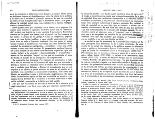 212
	
PROFUNDIZACIONES
es el de establecer la diferencia entre Estado y sociedad. Hasta ahora
no habiamos llegado al desdoblamiento entre la esfera de la politica
y la esfera de la sociedad.2° Ctiando, entonces, la idea de sociedad
se libera de los multiples lazos que la mantenian sujeta, y se pasa a
afirmar la realidad social como una realidad en si misma, indepen-
diente y autosuficiente?
Debe quedar claro que "sociedad" no es demos, no es populus. En
cuanto actor concreto y operante, el demos muere con su "democra-
cia", es decir con la polis en la que operaba. Y asi como la Reptiblica
romana no fue jamas una democracia, el popuh s de los romanos no
file nunca el demos de los griegos.21 Caida la RepUbl ica, populus
pasa a ser una ficciOn juridica; y sigue siendo sustancialmente una
fictio iuris en toda la literatura medieval. Por otra parte, el pensa-
miento romano y medieval no expresaban una idea autOnoma de la
sociedad. La sociedad se configuraba —recuerdese— como una civilis
societas y como una iuris societas. El peniamiento medieval impreg-
no a estas mezclas de una fuerte caracteFizaciOn organicista, que pro-
curaba incluir a la sociedad —desarticulindola y articulindola-
dentro de los multiples "corpus" en los que se organizaba el mun-
do feudal, el mundo de las jerarquias y las corporaciones.
La separaciOn fue lentisima. Por ejemplo, es sintomatica la falta
de la idea de sociedad en la literatura del siglo xvt, que teorizaba el
derecho a resistir y a rebelarse contra el tirano. Para los monarcOrna-
nos, y tambien para Calvino y Altusio, el protagonista que se con-
traponia y se oponia al poder tirinico no eran ni el pueblo ni la
sociedad; eran individuos o instituciones especificas, tales como una
Iglesia, las asambleas locales o determinadas magistraturas. De igual
mode, la revoluciOn inglesa no fue una revoluciOn en nombre y por
cuenta de los derechos de la sociedad; a lo sumo contribuye a resti-
tuirle realidad y concreci6n a la fictio iuris del pueblo.
I
. No por azar el primero en teorizar el derecho de la mayoria y la
regla mayoritaria —es decir una regla que restituye operatividad a
1.--....
' Debemos subrayar que en la transici6n de la autonomia de la politica en sen-
d& maquiaveliano a la autonomia de lo que es politico con respecto a to que es
I
social, se pasa al mismo tiempo a otra dimensi6n o aspecto del problema. En el pri-
mer caso, preguntamos cual es la especificidad del comportamiento politico ; en el
segtmdo, registramos una diferenciaciOn estructural que implica la delimitaci6n de
los respectivos limites. Aunque son 16gicamente diferentes, los dos problemas se
conectan.
' Cf. C. Wirszubski, Libertas, Bari, Laterza, 1957.
QUE ES "POLITICA" ?	 213
la nociOn de pueblo— fue Locke, quien escribi6 a fines del siglo
A Locke se le atribuye con razOn una primera formulaci6nde_Ja idea
de soc—iedad. Pero esta atribuciOn corresponde a la doctrina contrae-
tuali-ita en su totalidad, y en particular a la distinciOn de los contractua-
listas entre pactum subiectionis y pactum societatis. En realidad la
idea de sociedad no es una idea que se formule y afirme con el
cambio revolucionario. Es Inas bien una idea de paz, que pertenece
ala fase contractualista de la escuela del derecho .natuza No es la
revuelta contra el soberano, sino el "contrato" con el soberano, el
que pasa a ser estipulado en nombre de un contratarite—cleiiotaado
sociedad. SOlo que esta sociedad que estipula el "contrato social",
no es tambien, a su vez, una ficciOn juridica?
La verdad es que la autonomia de la sociedad on respecto al Es-
tado presupone otra diferencia: la de la esfera econ6mica. La sepa-
raciOn de lo social con respecto a lo politico supone la diferencia
entre la politica y la economia. Esta es la via maestra. Hoy, los soci6-_,
logos en busca de antecesores citan a Montesquieu (1689-1755) .23
Pero estarlan mas en lo justo si citaran al padre de la ciencia econo-
mica, Adam Smith (1723-1790), e incluso si se remontaran hasta
Hume (1711-1776) a traves de Smith. 24 Porque son los economistas
—Smith, Ricardo y en general los liberales-- los que muestran cOmo
la vida en sociedad prospera y se desarrolla cuando ci Estado , no in-
terviene; los primeros en mostrar cOrno la vida en sociedad encuentra
en la divisi6n del trabajo su propio_principio , de organizaciOn; y por
lo tanto en mostrar tambien cuantos sectores de la vida social son
extratios al Estado y no se regulan ni por las leyes ni por el derecho.
Las leyes de la economia no son leyes juridicas; son leyes del merca-
do. Y el mercado es un automatismo espontineo, un mecanismo que
Sobre este punto, W. Kendall, John Locke and the Doctrine of Majority Rule,
Urbana, University of Illinois Press, 1941.
Sobre el aspecto de Montesquieu considerado aqui, cf. S. Cotta, Montesquieu
e la scienza della societa, Ramella, Turin, 1953; y F. Gentile, L'Esprit Classique nel
pensiero di Montesquieu, Cedam, Padua, 1967. Montesquieu fue sefialado como pre-
cursor por la propia sociologia de Comte; tesis desarrollada sobre todo por Emile
Durkheim, Montesquieu et Rousseau precurseurs de la sociologic, Presses Universitai-
res de France, Paris, 1953, y retomado 61timamente por R. Aron, Dix-huit lefons
sun la societe industrielle, Gallimard, Paris, 1962, cap. m.
" Cf. Gladys Bryson, Man and Society: The Scottish Enquiry of the Eighteeenth
Century, Clifton N. J., Kelly, 1945; y J. Cropsey, Polity and Economy: An Inter-
pretation of the Principles of Adam Smith, La Haya, Nijhoff, 1957, especialmente
cap. is.
 