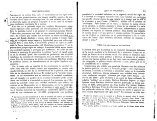 214	 PROFUNDIZACIONES
 funciona por su cuenta. Son, pues, los economistas de los siglos xvor1
/ y xix los que proporcionaron una irnagen tangible, positiva, de una
Irealidad social capaz de autorregularse, de una sociedad que vive y
/1) °	 e desarrolla segitn sus propios principios. Y es asi cOmo la sociedadLs
toma realmente conciencia de si misma.
Con esto no se pretende negar que tambien Montesquieu tenga
titulos legitimos como precursor del descubrimiento de la sociedad.
Pero lo preludia Locke y en general el constitucionalismo liberal.
Todos estos precursores son tales de una manera indirecta e incon-
clusa. Es evidente que cuanto mas se reduce la discrecionalidad y_d_
espacio del EstadO absoluto, y cuanto mas se alirma el Estado limi-
tado, se va dejando mayor espacio y legitimidad para una vida extra--,_...._
estatal. Pero a estos fines, el liberalismo politico no tenia ni podian•nn40141...
tener la fuerza desestructuradora del liberalismo econOrnico. Y no la
podria tener porque segiin su enfoque, la sociedad debia seguir siendo
una sociedad regulada y protegida por el tlerecho. Asi como el libe-
ralismo se preocupa de neutralizar la politica "pura", de igual modo
ye en la sociedad "pura" una sociedad sin protecciOn, una sociedad
indefensa. La sociedad de Montesquieu era a su modo una iuris so-
„cietas. Pero los economistas no tenian este problema. Mas bien tenian
el problema inverso, de desembarazarse de las rigidas ligaduras cor-
porativas.
Por lo tanto, solo en opini6n de los economistas la sociedad re-
sulta tanto mas ella misma cuanto mas espontanea es, cuanto mas
queda liberada no s6lo de las interferencias de la politica, sino tam-
bien de los obstaculos del derecho. Es verdad que la "sociedad espon-
tanea” de los economistas era en definitiva la sociedad econOmica;
pero el ejemplo y el modelo de la sociedad econOmica podia exten-
derse con facilidad a la sociedad en general. Las premisas para "des-
cubrir la sociedad" como una realidad autOnoma, que todavia no
existian ni en Maquiavelo, ni en Montesquieu, ni en los enciclope-
distas, en cambio estaban maduras al iniciarse el siglo xix.25 En efec-
to, el Sistema industrial de Saint-Simon (1770-1825) apareciO publi-
cado en tres volitmenes en 1821-1822, prefigurando con profetica
La historia del descubrimiento de la idea de sociedad esta todavia por escribirse.
Para una interpretaciOn diferente, que se remonta a Rousseau, cfr. R. Dahrendorf,
Sociologia e societa industriale, en el vol. Uscire dall'utopia, II Mulino, Bolonia,
1971. Tambien merece leerse el viejo ensayo de Werner Sombart, Die Anfange der
Soziologie, en Soziologie, Heise, Berlin, 1923, que antepone los ingleses (especialmen-
te, Bernard de Mandeville, A. Ferguson, Adam Smith y J. Millar) a los franceses.
e QUE ES "POLITICA"?	 215
genialidad la sociedad industrial de la segunda mitad del siglo xx.
La sociedad se configura entonces como una realidad tan autOnoma
que puede volverse objeto de una ciencia en .si misma, que no era ya
la economia, y que Comte (1798-1857) bautiz6 eon el nombre de
"sociologia". Pero Comte no se limita a bautizar la nueva ciencia
de la sociedad, la declara tambien la reina de las ciencias. La socie-
dad no es sOlo un "sistema social" diferente, independiente y autosu-
ficiente con respecto al "sistema politico". Hay mucho mas todavia;
el sistema social es el que genera el sistema politico. El panpoliticis-
mo de Hobbes se transform en el pansociologismo y en la socio-
cracia de Comte. Aqui debemos, entonces, intentar un recuento y
ubicar el tema.2°
VII.4. LA IDENTIDAD DE LA POLITICA
Ya hemos visto que la politica no se consider6 Unicamente diferente ,
de la moral; tambien se la diferenciO de la economia. Luego no in- ,
cluy6 ya dentro de si al sistema social. Por Ultimo se desataron tam-
bien los vinculos entre politica y derecho, al menos en el sentido
de que un sistema politico ya no fue visto como un sistema juridico.
Asi despojada, la politica resulta diferente a todo. J'ero que es en
si, considerada en si misma?
Comencemos por selialar una paradoja. Durante casi dos milenios
la palabra politica —es decir la locuciOn griega— cayO ampliamente
en desuso, y cuando la volvemos a encontrar, como en la expresiOn
dominium politicum, denota solamente una realidad muy circuns-
crita, totalmente marginal. Tenemos que llegar hasta Altusio —co-
rria el alio 1603— para encontrar a un autor de fama utilizando la
palabra "politica" en su titulo: Politica Metodice Digesta. Lo sigue
Spinoza, cuyo Tractatus Politicus apareci6 publicado en forma p6s-
tuma en 1677, pra.cticamente sin dejar huella. Por Ultimo, Bossuet
escribia la Politique Tiree de l'Ecriture Sainte en 1670; pero el libro
fue publicado recien en 1709, y el termini° no vuelve a aparecer en
otros titulos importantes del siglo xviii.27 No obstante, en todo este
Sobre la relaciOn entre la sociedad y el Estado en general, cease E. Barker,
Principles of Social and Political Theory, Oxford University Press, Nueva York,
1951; pero espec. R. Bandix, Social Stratification and Political Community, en el vol.
col. supervisado per P. Laslett y W. G. Runciman, Philosophy, Politics and Society,
Blackwell, Oxford, 1962.
'T La palabra politica es incluida en un titulo tambien por D. Hume, Essays Moral
 