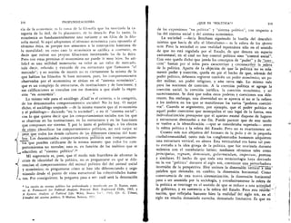 218
	
PROFUNDIZACIONES
cia de la econornia; es la rama de la filosofia que ha teorizado la ca-
econOrnica es fundamentalmente una variante o un filOn de la filo-
tegoria de lo Util, de lo placentero, de lo desealo. Por lo tanto,
sofia moral. Si aqui adoptamos el termino econOrnica para oponerlo al
termino etica, es porque nos atenemos a la concepciOn kantiana de
la moralidad; en cuyo caso la econOmica se califica a contrario, es
decir que extrae sus propias filiaciones invirtiendo las de la etica.
Pero con estas premisas el economista no puede ir muy lejos. Su uti-
lida d es una utilidad monetaria; su valor es un valor de rnercado,
vale decir, referido y extraido de esa estructura que llamamos "el
mercado"; y su nod& de interes no es ciertamente la misma de la
que hablan los filOsofos. Si hien miramos, piles, los cornportamientos
observados por el economista se sitnan en el "sistema econOmico",
que es un complejo de estructuras, de instituciones y de funciones; y
sus calificaciones se vinculan con ese dominio a que alude la expre-
sit& "en economia".	 , •
Lo mismo vale para el sociOlogo. Cual'es el criterio, o la categoria,
de los denominados comportamientos sociales? No lo hay. 0 mejor
dicho, el sociOlogo responde —de la misma manera que el economista
y el politOlogo— diciendo "en la sociedad", o en el "sistema social";
con lo que quiere decir que los comportamientos sociales son los que
se observan en las instituciones, en las estructuras y en las funciones
que componen ese sistema. Ypor lo tanto el politOlogo, a los efectos
de cOmo identificar los comportamientos politicos, no esti mejor ni
peor que todos .los demas cultores de las diferentes ciencias del horn-_ _
bre. Los denominados comportarnientos politicos son comportamien-
tos que pueden calificarse de la misma manera que todos los corn-
portamientos no morales; esto es, en funciOn de los ambitos que se
adscriben al "sistema politico".29
Mi sugerencia es, pues, que el modo mas fructifero de afrontar la
crisis de identidad de la politica, no es preguntarse en que se dife-
rencian el comportamiento del animal politico del del animal social
y econOmico; es preguntarse cOmo se han ido diferenciando y orga-
/ nizando desde el punto de vista estructural las colectividades
nas. Por consiguiente, la pregunta pasa a ser: cual sera la denotaciOn
La nociOn de sistema politico fue profundizada y tecnificada por D. Easton, espec.
en A. Framework for Political Analysis, Prentice Hall, Englewood Cliffs, 1965, y
A Systems Analysis of Political Life, Wiley, Nueva Yo, 1965, Cfr. G. Urbani,
L'analisi del sistema politico, II Mulino, Bolonia, 1971.
OQUE ES "POLITICA"?	 219
de las expresiones "en politica" y "sistema politico", con respecto a
las del sisterna social y del sistema econOmico.
La sociedad —decia Bentham siguiendo la huella del descubri-
miento que hacia de ella el liberalismo-- es la esfera de los sponte
acta. Pero la sociedad es una realidad espontanea solo en el sentido
de que no esta regulada por el Estado, de que denota un espacio
extraestatal, en el cual no hay control politico sino "control social".
Con esto queda dicho que jamas los conceptos de "poder" y de .,"coer-
ciOn" bastan por si solos para caracterizar y, circunscribir la .,.esfera
de la politica. Aparte de la objeciim de que la politica no es sola-
mente poder y coerciOn, queda en pie el hecho de que, ademis del
poder politico, debemos registrar tambien un poder econOmico, un p0-
der militar, un poder religioso, y aim otros mãs. Lo mismo vale
para las nociones de coercion. A la coerciOn politica se agrega la
coercion social, la coerciOn juridica, la coerciOn econOmica, y asi
sucesivamente. Se dind que todos estos poderes y coerciones son dife-
rentes. Sin embargo, esta diversidad no se aprecia si no se la refiere
a los ambitos en los que se manifiestan los varios "poderes coerciti-
vos". Cuando se argumenta, por ejemplo, que el poder politico es
aquel poder coercitivo que monopoliza el uso legal de la fuerza, esta
individualizaciOn presupone que el aparato estatal dispone de lugares
y estructuras destinadas a ese fin. Puede parecer que de este modo
se vuelve a la identificaciOn —que se consideraba superada— entre
la esfera politica y la esfera del Estado. Pero no es exactamente asi.
Cuanto alas nos alejamos del formato de la polis y de la pequeiia
ciudad-comunidad, tanto mas los conglomerados humanos adquieren
una estructura vertical, en altura. Esta verticalidad era hasta tal pun-
to extraiia a la idea griega de la politica, que fue teorizada durante
milenios con el vocabulario latino; mediante terminos tales como
principatus, regnum, dorninium, gobernaculum, imperium, potestas
y similares. El hecho de que toda esta terminologia haya derivado
en la voz "politica" durante el siglo )(Ix, constituye una_perturbadora
inversiOn de la perspectiva. by unimos la dimensiOn verticaTThi-i-
palabra que denotaba, en cambio, la dimensi6n horizontal. Como
consecuencia de esta nueva sistematizaciOn, la dimension horizontal
pasa a ser asumida por la sociologfa, y correlativamente la esfera de
la politica se restringe en el sentido de que se reduce a una actividad
de gobierno, y en sustancia a la esfera del Estado. Pero esta reorde-
naciOn, que reflejaba bastante bien la realidad - del siglo xix, en el
siglo xx resulta demasiado estrecha, demasiado limitativa. Es que en
 