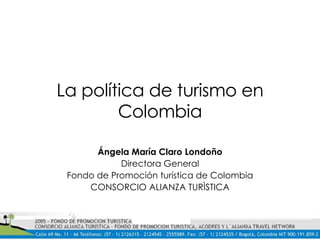 La política de turismo en Colombia Ángela María Claro Londoño Directora General Fondo de Promoción turística de Colombia CONSORCIO ALIANZA TURÌSTICA 
