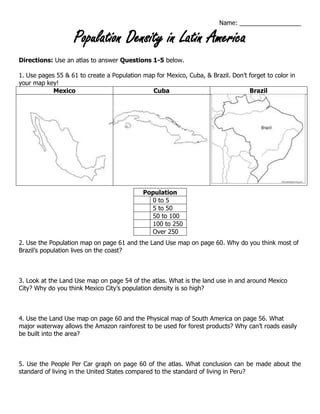 Name: __________________
Population Density in Latin America
Directions: Use an atlas to answer Questions 1-5 below.
1. Use pages 55 & 61 to create a Population map for Mexico, Cuba, & Brazil. Don’t forget to color in
your map key!
Mexico Cuba Brazil
2. Use the Population map on page 61 and the Land Use map on page 60. Why do you think most of
Brazil’s population lives on the coast?
3. Look at the Land Use map on page 54 of the atlas. What is the land use in and around Mexico
City? Why do you think Mexico City’s population density is so high?
4. Use the Land Use map on page 60 and the Physical map of South America on page 56. What
major waterway allows the Amazon rainforest to be used for forest products? Why can’t roads easily
be built into the area?
5. Use the People Per Car graph on page 60 of the atlas. What conclusion can be made about the
standard of living in the United States compared to the standard of living in Peru?
Population
0 to 5
5 to 50
50 to 100
100 to 250
Over 250
 