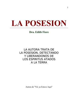 1
LA POSESION
Dra. Edith Fiore
LA AUTORA TRATA DE
LA POSESION, DETECTANDO
Y LIBERANDONOS DE
LOS ESPIRITUS ATADOS
A LA TERRA
Autora de "Vd. ya Estuvo Aquí"
 