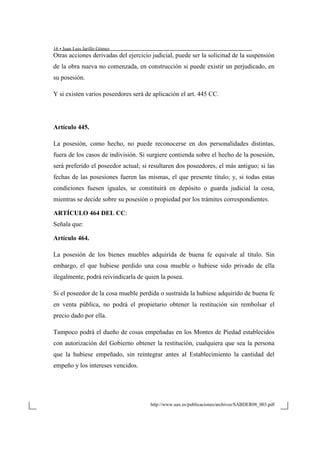 16 • Juan Luis Jarillo Gómez
http://www.uax.es/publicaciones/archivos/SABDER08_003.pdf
Otras acciones derivadas del ejercicio judicial, puede ser la solicitud de la suspensión
de la obra nueva no comenzada, en construcción si puede existir un perjudicado, en
su posesión.
Y si existen varios poseedores será de aplicación el art. 445 CC.
Artículo 445.
La posesión, como hecho, no puede reconocerse en dos personalidades distintas,
fuera de los casos de indivisión. Si surgiere contienda sobre el hecho de la posesión,
será preferido el poseedor actual; si resultaren dos poseedores, el más antiguo; si las
fechas de las posesiones fueren las mismas, el que presente título; y, si todas estas
condiciones fuesen iguales, se constituirá en depósito o guarda judicial la cosa,
mientras se decide sobre su posesión o propiedad por los trámites correspondientes.
ARTÍCULO 464 DEL CC:
Señala que:
Artículo 464.
La posesión de los bienes muebles adquirida de buena fe equivale al título. Sin
embargo, el que hubiese perdido una cosa mueble o hubiese sido privado de ella
ilegalmente, podrá reivindicarla de quien la posea.
Si el poseedor de la cosa mueble perdida o sustraída la hubiese adquirido de buena fe
en venta pública, no podrá el propietario obtener la restitución sin rembolsar el
precio dado por ella.
Tampoco podrá el dueño de cosas empeñadas en los Montes de Piedad establecidos
con autorización del Gobierno obtener la restitución, cualquiera que sea la persona
que la hubiese empeñado, sin reintegrar antes al Establecimiento la cantidad del
empeño y los intereses vencidos.
 
