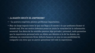 • LA RAZÓN SEGÚN EL EMPIRISMO
• - La postura empirista plantea problemas importantes.
• Hay un largo espacio entre lo que nos llega a la mente y lo que podíamos llamar el
mundo real. Por ese motivo debemos poner en juicio la veracidad de la información
sensorial. Los datos de los sentidos parecen algo privado y personal, nada garantiza
que la experiencia personal ante un objeto sea idéntica a la de los demás, sin
embargo un conocimiento firme debería basarse en una en una posibilidad de
compartir con otros que no parece garantizar del todo la experiencia.
 