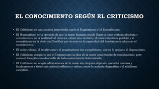 EL CONOCIMIENTO SEGÚN EL CRITICISMO
• El Criticismo es una postura intermedia entre el Dogmatismo y el Escepticismo.
• El Dogmatismo es la creencia de que la razón humana puede llegar a tener certeza absoluta y
conocimiento de la realidad tal como es, existe una verdad y el conocimiento es posible; y el
escepticismo es la doctrina filosófica que no cree en la capacidad del hombre para alcanzar el
conocimiento.
• El subjetivismo, el relativismo y el pragmatismo son escepticismo, que es lo opuesto al dogmatismo.
• El Criticismo comparte con el Dogmatismo la idea de la razón como fuente de conocimiento; pero
como el Escepticismo desconfía de todo conocimiento determinado,
• El Criticismo no acepta afirmaciones de la razón sin ninguna objeción, necesita motivos y
fundamentos y tiene una actitud reflexiva y crítica, entre la audacia dogmática y el nihilismo
escéptico.
 