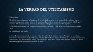 LA VERDAD DEL UTILITARISMO
• Utilitarismo.
• El utilitarismo se basa en la búsqueda de la felicidad, es decir, en la búsqueda del máximo placer y el
mínimo dolor para el mayor número de personas. Para ello es necesario pensar con todo detalle qué
acciones debemos realizar y el modo de llevarlas a cabo para obtener nuestro objetivo.
• El utilitarismo comenzó con las filosofías de Jeremy Bentham (1748-1832) y John Stuart Mill (1806-
1873).
• La verdad es lo que duele
• Jeremy Bentham desarrolló su sistema ético alrededor de la idea del placer. Se apoyó en el antiguo
hedonismo que buscaba el placer físico y evitaba el dolor físico. Según Bentham, las acciones más morales
son aquellas que maximizan el placer y minimizan el dolor. Una acción sería moral si produce la mayor
cantidad de placer y la menor cantidad de dolor.
 