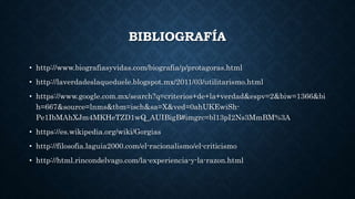 BIBLIOGRAFÍA
• http://www.biografiasyvidas.com/biografia/p/protagoras.html
• http://laverdadeslaqueduele.blogspot.mx/2011/03/utilitarismo.html
• https://www.google.com.mx/search?q=criterios+de+la+verdad&espv=2&biw=1366&bi
h=667&source=lnms&tbm=isch&sa=X&ved=0ahUKEwiSh-
Pe1IbMAhXJm4MKHeTZD1wQ_AUIBigB#imgrc=bl13pI2Ns3MmBM%3A
• https://es.wikipedia.org/wiki/Gorgias
• http://filosofia.laguia2000.com/el-racionalismo/el-criticismo
• http://html.rincondelvago.com/la-experiencia-y-la-razon.html
 