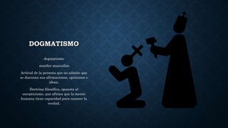 DOGMATISMO
dogmatismo
nombre masculino
Actitud de la persona que no admite que
se discutan sus afirmaciones, opiniones o
ideas.
Doctrina filosófica, opuesta al
escepticismo, que afirma que la mente
humana tiene capacidad para conocer la
verdad.
 