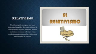 RELATIVISMO
Doctrina epistemológica que hace
depender la validez del conocimiento de
determinados lugares, tiempos, épocas
históricas, ciclos de cultura u otras
condiciones externas en las cuales este
conocimiento se efectuó.
 