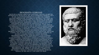 BIOGRAFÍA GORGIAS
NACIÓ EN LA MAGNA GRECIA (EN LEONTINOS, SICILIA) Y SI BIEN SE
ESTABLECE SU FECHA EN EL 485, ES UN ESTIMATIVO ENTRE EL 500 Y
EL 483. ALLÍ SUPUESTAMENTE FUE ALUMNO DEL TAMBIÉN
SICILIANO EMPÉDOCLES. SE FORMÓ EN RETÓRICA CON CÓRAX DE
SIRACUSA Y TISIAS, FUNDADORES DE LA DISCIPLINA. SE SABE QUE
VIAJÓ MUCHO DURANTE SU LARGA VIDA, TRABAJANDO EN VARIAS
CIUDADES GRIEGAS, ENSEÑANDO Y PRACTICANDO LA RETÓRICA;
FINALMENTE SE INSTALARÁ EN ATENAS EN EL AÑO 427 A. C.,
CAUSANDO GRAN SENSACIÓN CON SU ORATORIA, COMO JEFE DE
UNA EMBAJADA DE SU CIUDAD, POR LO QUE FUE LLAMADO GORGIAS
DE LEONTINOS, A LA EDAD DE 60 AÑOS. GORGIAS PROFESÓ CON
GRAN MAESTRÍA LA RETÓRICA, A LA QUE CONSIDERABA COMO
CIENCIA UNIVERSAL. NEGABA SER MAESTRO DE VIRTUD PERO
PROMETÍA HACER HÁBILES EN HABLAR A SUS DISCÍPULOS. SEGÚN SE
CUENTA, UNA DE SUS ACTIVIDADES COTIDIANAS CONSISTÍA EN
ACUDIR A LUGARES PÚBLICOS, DONDE DEFENDÍA
ENCARNIZADAMENTE UNA TESIS RELATIVA A UNA CUESTIÓN
CUALQUIERA; UNA VEZ DERROTADOS Y CONVENCIDOS SUS
INTERLOCUTORES, COMENZABA A DEFENDER LA TESIS CONTRARIA,
HASTA DOBLEGAR NUEVAMENTE A QUIEN INTERVINIESE EN LA
DISPUTA, Y ASÍ SUCESIVAMENTE SE CONTRAARGUMENTABA UNA Y
OTRA VEZ, HACIENDO GALA DE SU RETÓRICA. FUE MAESTRO DE
TUCÍDIDES, AGATÓN, ISÓCRATES, CRITIAS Y ALCIBÍADES. COMO
RETÓRICO, GORGIAS FUE DE LOS PRIMEROS EN INTRODUCIR LA
CADENCIA EN LA PROSA Y EN UTILIZAR LUGARES COMUNES EN LOS
ARGUMENTOS. LAS OBRAS DE LAS QUE NOS HAN LLEGADO
FRAGMENTOS SON: SOBRE LA NATURALEZA O SOBRE EL NO
SER, ELOGIO A HELENA Y APOLOGÍA DE PALAMEDES. MURIÓ EN
TESALIA, EL AÑO 380 A.C. CON UNOS 105 AÑOS.
 