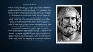 Protágoras de Abdera
(Abdera, actual Grecia, 480 a. C.-id., 410 a. C.) Filósofo griego. Fue el
primero en adoptar el calificativo de sofista y el precursor de la
profesionalización de la enseñanza retórica. En su ciudad natal fue al
parecer discípulo de Demócrito. Recorrió a lo largo de cuarenta años
gran parte de las islas del Mediterráneo y parece ser que en el 445
a.C. se estableció en Atenas, donde alcanzó una gran reputación.
Amigo de Pericles, al parecer murió ahogado durante un viaje a
Sicilia, cuando huía de las acusaciones de impiedad de las que fue
objeto en la ciudad de Atenas a la muerte de aquél (416 a.C.).
Protágoras había afirmado en uno de sus escritos que "Sobre los
dioses no puedo saber si existen o no; hay muchas dificultades para
saberlo con seguridad; el asunto es oscuro y la vida corta".
De sus obras más importantes, Verdad y Sobre los dioses, se
conservan sólo algunos fragmentos. La doctrina de Protágoras ha sido
interpretada, desde Platón(quien le dedicó un diálogo,
titulado Protágoras), como un relativismo que se expresaría en la
célebre máxima de que "el hombre es la medida de todas las cosas".
Afirmaba que de los objetos conocemos no lo que son, sino lo que nos
parecen (no la esencia sino la apariencia), al tiempo que defendía el
carácter convencional de las normas morales.
 