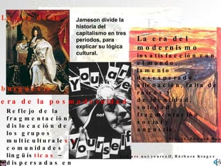 La era de la  burguesía La era del modernismo insatisfacción con el mundo,  lamento desesperado,  alienación, falta de raíces y de identidad, soledad,  fragmentación social y  angustia.  Jameson divide la historia del capitalismo en tres periodos, para explicar su lógica cultural. El grito, Edward Munch Reflejo de la fragmentación y dislocación de los grupos multiculturale s y  comunidades lingüís ticas  – dispersadas en pequeños grupos.  La era de la posmodernidad You are not yourself, Bárbara Kruger 