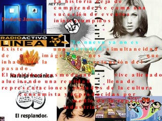 Existe un pasmo en el  tiempo, una “inmovilidad.  La realidad es una  experiencia de imágenes.   Existe  una  simultaneidad  de  imáge  nes  que  inhabilitan la  retención del pasado.   El individuo posmoderno  vive alienado, alucinando una realidad  llena de representaciones, robadas de la cultura  consumista y reproducidas por  medio de la repetición  industrial.   La historia deja de comprenderse como una sucesión de eventos ininterrumpidos   Frederic Jameson “ Lo nuevo ya no es novedad”.   