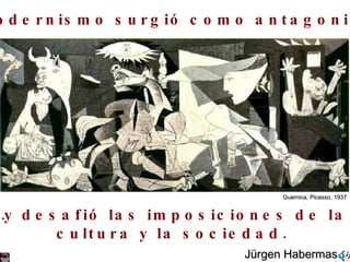El modernismo surgió como antagonismo  … y desafió las imposiciones de la  cultura y la sociedad. Jürgen Habermas Guernica, Picasso, 1937 