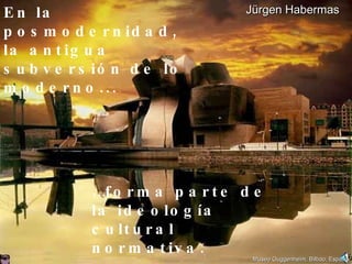 En la posmodernidad,  la antigua subversión de lo moderno... … forma parte de  la ideología  cultural  normativa. Jürgen Habermas Museo Guggenheim, Bilbao, España 