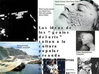 Jürgen  Habermas Las ideas de los “genios del arte” saltan a la cultura popular creando espacios donde lo bizarro se integra  a la vida cotidiana.  What country should you adopt if you hate poor people, Jenny Holzer Death Control, Gina Pane,1974 Performance Wrapped coast, Christo Javacheff Blanco y Negro,  Robert Mapplethorpe, Fotografía Gina Pane, performance 