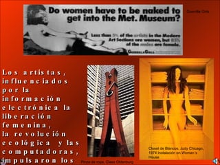 Los artistas, influenciados por la informaci ó n electr ó nica la liberaci ó n femenina,  la revoluci ó n ecol ó gica  y las computadoras, impulsaron los cambios radicales durante los 60’s. Guerrilla Girls. Closet de Blancos, Judy Chicago, 1974 Instalación en Woman´s House Pinza de ropa, Claes Oldenburg 