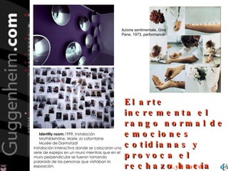 Instalación interactiva donde se colocaron una serie de espejos en un muro mientras que en el muro perpendicular se fueron tomando polaroids de las personas que visitaban la exposición. Identity room, 1999, Instalación Mathildehöhe, Marie Jo Lafontaine Musée de Darmstadt   Azione sentimentale, Gina Pane, 1973, performance El arte incrementa el rango normal de emociones cotidianas y provoca el rechazo hacia las nuevas e irritantes propuestas. Lyotard 