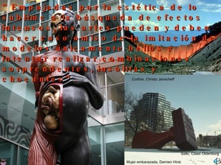 Lyotard ” Empujadas por la estética de lo sublime a la búsqueda de efectos intensos,   las artes pueden y deben hacer caso omiso de la imitación de modelos únicamente bellos e intentar realizar combinaciones   sorprendentes, insólitas y chocantes”. Sello, Claes Oldenburg Mujer embarazada, Damien Hirst. Cortina, Christo Javacheff 