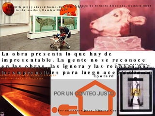 Lyotard La obra presenta lo que hay de impresentable. La gente no se reconoce en las obras, las ignora y las rechaza por incomprensibles para luego aceptarlas en  los museos. This little piggy stayed home, this little piggy Went to the market, Damien Hirst Acuario con semen, orina y sangre  del artista, Andrés Serrano Por un conteo justo, Minerva Cuevas Cabeza de ternera disecada, Damien Hirst Cuerpo masculino, Robert Mapplethorpe 