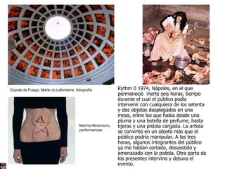 Cúpula de Fuego, Marie Jo Lafontaine, fotografía Marina Abramovic,  performances Rythm 0 1974, Nápoles, en el que permaneció  inerte seis horas, tiempo durante el cual el público podía intervenir con cualquiera de los setenta y dos objetos desplegados en una mesa, entre los que había desde una pluma y una botella de perfume, hasta tijeras y una pistola cargada. La artista se convirtió en un objeto más que el público podría manipular. A las tres horas, algunos integrantes del público ya me habían cortado, desvestido y amenazado con la pistola. Otra parte de los presentes intervino y detuvo el evento.  