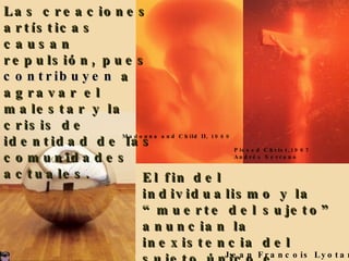 Las creaciones art í sticas causan repulsi ó n, pues  contribuyen  a agravar el malestar y la crisis de identidad de las comunidades actuales. El fin del individualismo y la “muerte del sujeto” anuncian la inexistencia del sujeto único e inconfundible.  Jean Francois Lyotard Madonna and Child II, 1989 Pissed Christ,1987 Andrés Serrano 
