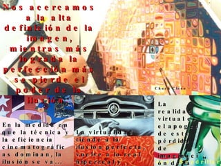 Jean Baudrillard En la medida en que la técnica y la eficiencia cinematográficas dominan, la ilusión se va... La virtualidad tiende a la ilusión perfecta, vuelve a lo real hiperreal y destruye esa ilusión.  La realidad virtual es el apogeo de esta pérdida de imaginación de la imagen.  Nos acercamos a la alta definición de la imagen, mientras más lograda la perfección más se pierde el poder de la ilusión.  Chuck Close 