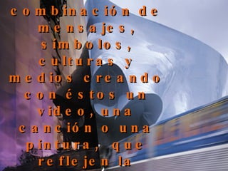 Toman nota de la nueva combinación de mensajes, símbolos, culturas y medios creando con éstos un video, una canción o una pintura,  que reflejen la condición posmoderna.  