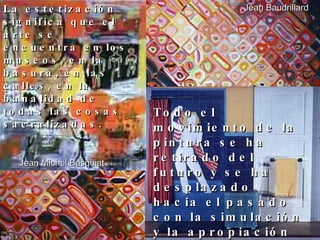 La estetización significa que el arte se encuentra en los museos, en la basura, en las calles, en la banalidad de todas las cosas sacralizadas. Jean Baudrillard Todo el movimiento de la pintura se ha retirado del futuro y se ha desplazado hacia el pasado con la simulación y la apropiación  Jean Michel Basquiat 