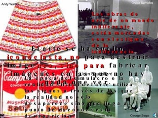 El arte se ha vuelto  iconoclasta, no  para destruir imáge nes ,  sino para  fabricar imágenes en las que no hay nada que ver. La época del simulacro o la realidad virtual del arte utiliza los signos a través de los que la realidad no sólo desaparece sino que llega al punto de esconder esta desaparición.  Jean Baudrillard Las obras de arte de un mundo indiferente, est á n marcadas con el estigma de la indiferencia. Andy Warhol George Segal Demian Hirst Grupo Semefos 