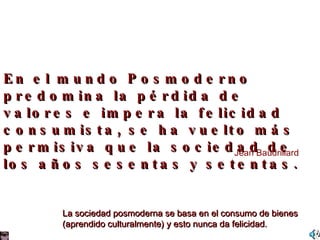 En el mundo Posmoderno predomina la pérdida de valores e impera la felicidad consumista, se ha vuelto más permisiva que la sociedad de los años sesentas y setentas. Jean Baudrillard La sociedad posmoderna se basa en el consumo de bienes  (aprendido culturalmente) y esto nunca da felicidad. 