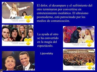 El dolor, el desamparo y el sufrimiento del otro terminaron por convertirse en entretenimiento mediático. El altruismo  posmoderno, está patrocinado por los  medios de comunicación.   La ayuda al otro se ha convertido en la magia del espectáculo. Lipovetsky 