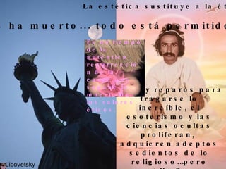 La estética sustituye a la ética “ Dios ha muerto... todo está permitido” No hay reparos para tragarse lo increíble, el esoterismo y las ciencias ocultas proliferan,  adquieren adeptos sedientos de lo religioso…pero “lite”. Lipovetsky Es un tiempo de la aut é ntica resurrecci ó n de la carne que supone la muerte de los valores  é ticos. 