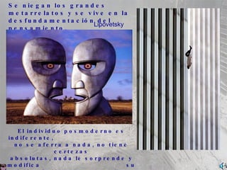 Se niegan los grandes metarrelatos y se vive en la desfundamentaci ó n del pensamiento. El individuo posmoderno es indiferente,  no se aferra a nada, no tiene certezas absolutas, nada le sorprende y modifica  su opini ó n r á pidamente; con ello se incrementa el racismo y el etnocentrismo.  Vive y deja vivir sin discutir. Lipovetsky 
