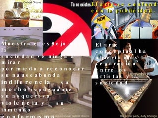 Muestra el espejo que la  sociedad se niega a mirar  por miedo a reconocer su nauseabunda  indiferencia ,  su  morbo  repugnante,  su asquerosa  violencia  y  su inmundo  conformismo . El arte se confunde  con la publicidad. El arte conceptual ha abierto m á s la  separaci ó n entre los artistas y la  sociedad.  Lipovetsky Sala del seguro social, Gabriel Orozco The dinner party, Judy Chicago Gabriel Orozco 
