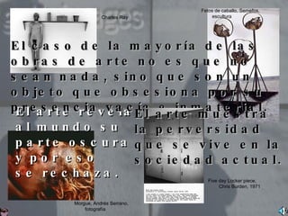 El arte revela al mundo su parte oscura y por eso  se rechaza.  El caso de la mayoría de las obras de arte no es que no sean nada, sino que son un objeto que obsesiona por su presencia vacía e inmaterial.  El arte muestra la perversidad que se vive en la sociedad actual.  Five day Locker piece, Chris Burden, 1971 Charles Ray Fetos de caballo, Semefos, escultura Morgue, Andrés Serrano, fotografía 