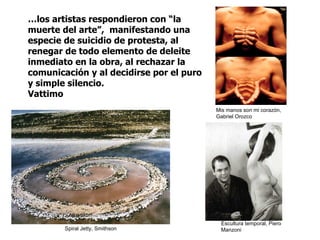 … los artistas respondieron con “la muerte del arte”,  manifestando una especie de suicidio de protesta, al renegar de todo elemento de deleite inmediato en la obra, al rechazar la comunicación y al decidirse por el puro y simple silencio.  Vattimo Spiral Jetty, Smithson Escultura temporal, Piero Manzoni Mis manos son mi corazón, Gabriel Orozco 