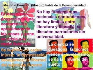Mauricio Beuchot  (filósofo) habla de la Posmodernidad: El relativismo proporciona una comprensión aproximada de las cosas y pone en crisis a la razón ilustrada. No hay fundamentos racionales contundentes, no hay límites entre literatura y filosofía, se discuten narraciones sin universalidad.   La ciencia se cuestiona, la técnica vence al humanismo,  se da la “muerte del sujeto” .  Se legitima un orden injusto, la democracia desaparece; la libertad del sujeto es ilusoria 