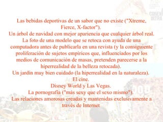 Las bebidas deportivas de un sabor que no existe ("Xtreme, Fierce, X-factor").  Un árbol de navidad con mejor apariencia que cualquier árbol real.  La foto de una modelo que se retoca con ayuda de una computadora antes de publicarla en una revista (y la consiguiente proliferación de sujetos empíricos que, influenciados por los medios de comunicación de masas, pretenden parecerse a la hiperrealidad de la belleza retocada).  Un jardín muy bien cuidado (la hiperrealidad en la naturaleza).  El cine.  Disney World y Las Vegas.  La pornografía ("más sexy que el sexo mismo").  Las relaciones amorosas creadas y mantenidas exclusivamente a través de Internet  