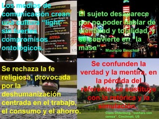 Los medios de comunicación crean una cultura “light” sin fuertes compromisos ontológicos. Se confunden la verdad y la mentira, en la pérdida del referente, se sustituye con la retórica y la simulación.   Se rechaza la fe religiosa, provocada por la deshumanización centrada en el trabajo,  el consumo y el ahorro.   El sujeto desaparece por no poder hablar de identidad y totalidad, y se convierte en “la masa”. Mauricio Beuchot Claes Oldenburg, “cuchara con cereza”. Cincinnati, US 