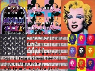 En el arte actual, nada resulta escandaloso, casi todo es tolerable y comercializable.   Esta sociedad de consumo rompe con la sociedad conservadora anterior a la  guerra. Se intensifica la fase final del sistema capitalista en la que la publicidad invade la mente inconsciente. Frederic Jameson Obras de Andy Warhol 
