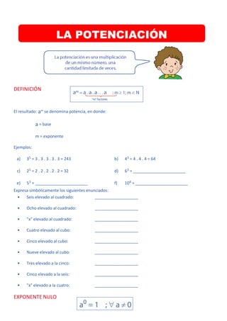 DEFINICIÓN
El resultado: am se denomina potencia, en donde:
a = base
m = exponente
Ejemplos:
a) 35 = 3 . 3 . 3 . 3 . 3 = 243 b) 43 = 4 . 4 . 4 = 64
c) 25 = 2 . 2 . 2 . 2 . 2 = 32 d) 63 = _______________________
e) 53 = _______________________ f) 104 = _______________________
Expresa simbólicamente los siguientes enunciados:
• Seis elevado al cuadrado: ___________________
• Ocho elevado al cuadrado: ___________________
• "x" elevado al cuadrado: ___________________
• Cuatro elevado al cubo: ___________________
• Cinco elevado al cubo: ___________________
• Nueve elevado al cubo: ___________________
• Tres elevado a la cinco: ___________________
• Cinco elevado a la seis: ___________________
• "x" elevado a la cuatro: ___________________
EXPONENTE NULO
LA POTENCIACIÓN
 