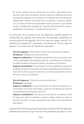 153
Es nuestro supuesto que las concepciones de ciencia y aprendizaje de los
docentes, sobre todo estas últimas, orientan, destacan, conforman las formas
de evaluación utilizadas con los alumnos en el salón de clases. Por ello, parece
indispensable establecer la relación entre concepciones y prácticas evaluati-
vas, con objeto de detectar los principales aspectos presentes y que pueden
ayudar a modificar las estrategias de evaluación del conocimiento escolar y,
posiblemente, la formación y actualización de docentes”.
La relevancia de un proyecto de investigación, también puede ser
evidenciada por algunos otros elementos incorporados usualmente en
los protocolos de investigación. En el caso que nos ocupa, están los “re-
sultados de la propuesta”, expresados en la forma de “áreas y tipos de
impacto”, así como en la de “productos esperados”:
Área de impacto: “Generación y avance del conocimiento científico”
Productos: “Publicaciones internacionales”
Impacto cualitativo: “La identificación del efecto de las concepciones de
ciencia y aprendizaje sobre la práctica docente –especialmente la evaluación–
permitirá modificar la formación inicial y permanente de docentes”.
Impacto cuantitativo: “La persuasión, entre investigadores y alumnos de
postgrado, de que las concepciones de ciencia y aprendizaje de los profesores,
tienen efecto sobre las prácticas docentes en el aula; especialmente sobre la
forma de evaluar a los alumnos”
Área de impacto: “Formación de recursos humanos”
Productos: “Antología”
Impacto cualitativo: “La presentación de las rutinas de evaluación, ca-
racterizadas con ventajas, desventajas y sugerencia de alternativas, alentará
la transformación de la práctica docente”.
Impacto cuantitativo: “Los docentes de ciencias de secundaria en el D.
F., inspectores, jefes de enseñanza, etcétera, podrán reflexionar sobre las
prácticas docentes en el aula; especialmente las relativas a la evaluación del
aprendizaje”.
A partir de los elementos proporcionados por el proyecto de investi­gación,
podemos percatarnos de que éste tiene dos propósitos por igual: a) con-
Luis Eduardo La practica 2a ed.indd 153 24/8/10 11:37:08
 