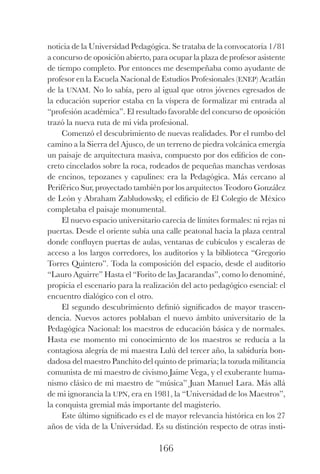 166
noticia de la Universidad Pedagógica. Se trataba de la convocatoria 1/81
a concurso de oposición abierto, para ocupar la plaza de profesor asistente
de tiempo completo. Por entonces me desempeñaba como ayudante de
profesor en la Escuela Nacional de Estudios Profesionales (enep) Acatlán
de la unam. No lo sabía, pero al igual que otros jóvenes egresados de
la educación superior estaba en la víspera de formalizar mi entrada al
“profesión académica”. El resultado favorable del concurso de oposición
trazó la nueva ruta de mi vida profesional.
Comenzó el descubrimiento de nuevas realidades. Por el rumbo del
camino a la Sierra del Ajusco, de un terreno de piedra volcánica emergía
un paisaje de arquitectura masiva, compuesto por dos edificios de con-
creto cincelados sobre la roca, rodeados de pequeñas manchas verdosas
de encinos, tepozanes y capulines: era la Pedagógica. Más cercano al
Periférico Sur, proyectado también por los arquitectos Teodoro González
de León y Abraham Zabludowsky, el edificio de El Colegio de México
completaba el paisaje monumental.
El nuevo espacio universitario carecía de límites formales: ni rejas ni
puertas. Desde el oriente subía una calle peatonal hacia la plaza central
donde confluyen puertas de aulas, ventanas de cubículos y escaleras de
acceso a los largos corredores, los auditorios y la biblioteca “Gregorio
Torres Quintero”. Toda la composición del espacio, desde el auditorio
“Lauro Aguirre” Hasta el “Forito de las Jacarandas”, como lo denominé,
propicia el escenario para la realización del acto pedagógico esencial: el
encuentro dialógico con el otro.
El segundo descubrimiento definió significados de mayor trascen-
dencia. Nuevos actores poblaban el nuevo ámbito universitario de la
Pedagógica Nacional: los maestros de educación básica y de normales.
Hasta ese momento mi conocimiento de los maestros se reducía a la
contagiosa alegría de mi maestra Lulú del tercer año, la sabiduría bon-
dadosa del maestro Panchito del quinto de primaria; la tozuda militancia
comunista de mi maestro de civismo Jaime Vega, y el exuberante huma-
nismo clásico de mi maestro de “música” Juan Manuel Lara. Más allá
de mi ignorancia la upn, era en 1981, la “Universidad de los Maestros”,
la conquista gremial más importante del magisterio.
Este último significado es el de mayor relevancia histórica en los 27
años de vida de la Universidad. Es su distinción respecto de otras insti-
Luis Eduardo La practica 2a ed.indd 166 24/8/10 11:37:09
 