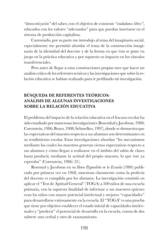 198
“democratización” del saber, con el objetivo de construir “ciudadanos libres”,
educados con los valores “adecuados” para que puedan insertarse en el
sistema de producción capitalista.
Castoriadis, por su parte me introdujo al tema del imaginario social,
especialmente me permitió abordar el tema de la construcción imagi-
naria de la identidad del docente y de la forma en que ésta se pone en
juego en la práctica educativa y por supuesto su impacto en los vínculos
transferenciales.
Pero antes de llegar a estas construcciones propias tuve que hacer un
análisis crítico de los referentes teóricos y las investigaciones que sobre la re-
lación educativa se habían realizado para ir perfilando mi investigación.
Búsqueda de referentes teóricos:
análisis de algunas investigaciones
sobre la relación educativa
El problema del impacto de la relación educativa en el fracaso escolar ha
sido estudiado por numerosas investigaciones (Rosenthal y Jacobson, 1980;
Corenstein, 1986; Bravo, 1988; Schmelkes, 1997), donde se demuestra que
las expectativas del maestro respecto a sus alumnos son determinantes en
su rendimiento escolar. Estas investigaciones abordan “los mecanismos
mediante los cuales los maestros generan ciertas expectativas respecto a
sus alumnos y cómo llegan a realizarse en el ámbito del salón de clases
hasta producir, mediante la actitud del propio maestro, lo que éste ya
esperaba” (Corenstein, 1986: 21).
Rosental y Jacobson en su libro Pygmalión en la Escuela (1980) publi-
cado por primera vez en 1968, muestran claramente como la profecía
del docente es cumplida por los alumnos. La investigación consistió en
aplicar el “Test de Aptitud General” (TOGA) a 500 niños de una escuela
primaria, con la supuesta finalidad de informar a sus maestros quienes
eran los niños con mayor potencial intelectual y mejores “capacidades”
para desarrollarse exitosamente en la escuela. El “TOGA” es una prueba
que tiene por objetivo establecer el estado inicial de capacidades intelec-
tuales y “predecir” el potencial de desarrollo en la escuela, consta de dos
subtest: uno verbal y otro de razonamiento.
Luis Eduardo La practica 2a ed.indd 198 24/8/10 11:37:10
 