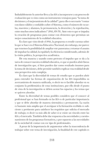 218
Indudablemente lo anterior lleva a las ies a incorporarse a un proceso de
evaluación que es visto como un instrumento ventajoso para “la toma de
decisiones y el mejoramiento de la calidad”; para ello es necesario “contar
con datos válidos y confiables sobre el Sistema, como el número de escue-
las, maestros y alumnos, la permanencia, la deserción y la reprobación,
entre muchos otros indicadores” (pne, 69-70). Ante esto es que se impulsa
la creación de programas para contar con elementos que permitan un
mejor conocimiento de la realidad educativa.
Es claro que visto desde el pne, la propuesta es rendir cuentas sobre
lo que se hace en el Sistema Educativo Nacional; sin embargo, me parece
que tenemos la posibilidad de ampliar este panorama y retomar el asunto
de impulsar la calidad, la equidad y la eficiencia considerando, además de
la visión política, la perspectiva académica.
De esta manera y usando como pretexto el impulso que se da a la
tarea de conocer nuestra realidad educativa, es que se pueden abrir líneas
de investigación que, si bien pueden dar como resultado insumos para
la toma de decisiones, debe permitir también explicar esta realidad desde
una perspectiva más compleja.
Es claro que la diversidad de temas de estudio que se pueden abrir
para entender las formas de organización de las ies imposibilita su
acer­camiento de manera unificada, es decir no es factible abordar en su
conjunto la problemática de estas instituciones, por ello desde el punto
de vista de la investigación se deben acotar los espacios y los temas que
se quieren abordar.
Entre la diversidad de temas posibles considero que el conocer al
profesional que se han formado en las ies es de particular importancia
y que se debe abordar de manera sistemática y permanente. La razón
es bastante más amplia que el averiguar si la formación recibida es sufi-
ciente y pertinente para satisfacer los requisitos que solicita el mercado
de trabajo; es decir va más allá de saber si se existe un vínculo entre las
ies y el mercado. También debe dar respuesta a las necesidades y cuestio-
namientos de los programas formativos, y por supuesto a las necesidades
de la sociedad de contar con ese tipo de profesionales.
A pesar de la importancia de argumentar sobre la trascendencia de
trabajar sobre este tema de investigación, la finalidad de este capítulo es
Luis Eduardo La practica 2a ed.indd 218 24/8/10 11:37:11
 