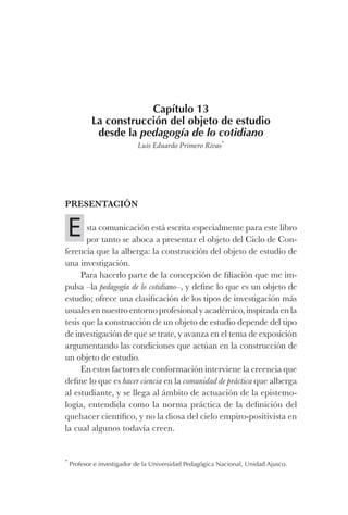 Capítulo 13
La construcción del objeto de estudio
desde la pedagogía de lo cotidiano
Luis Eduardo Primero Rivas*
Presentación
sta comunicación está escrita especialmente para este libro
por tanto se aboca a presentar el objeto del Ciclo de Con-
ferencia que la alberga: la construcción del objeto de estudio de
una investigación.
Para hacerlo parte de la concepción de filiación que me im-
pulsa –la pedagogía de lo cotidiano–, y define lo que es un objeto de
estudio; ofrece una clasificación de los tipos de investigación más
usuales en nuestro entorno profesional y académico, inspirada en la
tesis que la construcción de un objeto de estudio depende del tipo
de investigación de que se trate, y avanza en el tema de exposición
argumentando las condiciones que actúan en la construcción de
un objeto de estudio.
En estos factores de conformación interviene la creencia que
define lo que es hacer ciencia en la comunidad de práctica que alberga
al estudiante, y se llega al ámbito de actuación de la epistemo-
logía, entendida como la norma práctica de la definición del
quehacer científico, y no la diosa del cielo empiro-positivista en
la cual algunos todavía creen.
*
Profesor e investigador de la Universidad Pedagógica Nacional, Unidad Ajusco.
E
Luis Eduardo La practica 2a ed.indd 229 24/8/10 11:37:11
 